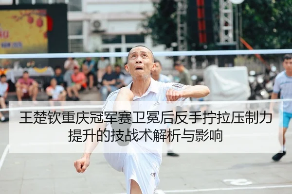 王楚钦重庆冠军赛卫冕后反手拧拉压制力提升的技战术解析与影响